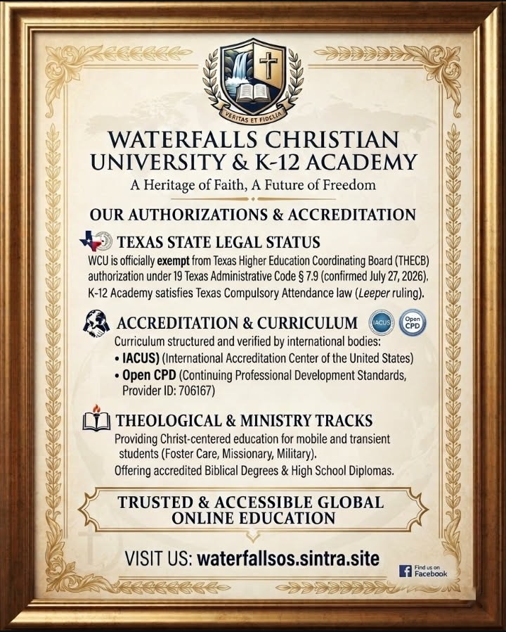 Waterfalls Christian University and K-12 Academy, Our Authorizations and Accreditation. Texas State Legal Status: WCU is officially exempt from Texas Higher Education Coordinating Board authorization under 19 Texas Administrative Code 7.9, confirmed July 27, 2026. K-12 Academy satisfies Texas Compulsory Attendance law (Leeper ruling). Accreditation and Curriculum: curriculum structured and verified by IACUS (International Accreditation Center of the United States) and Open CPD (Continuing Professional Development Standards, Provider ID 706167). Theological and Ministry Tracks: Christ-centered education for mobile and transient students (Foster Care, Missionary, Military), offering Biblical Degrees and High School Diplomas. Trusted and accessible global online education. Visit us: waterfallsos.sintra.site
